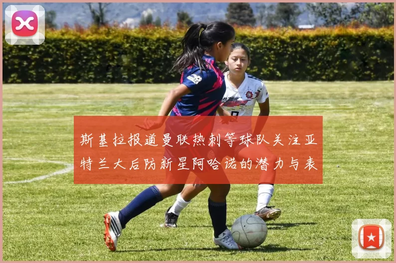 斯基拉报道曼联热刺等球队关注亚特兰大后防新星阿哈诺的潜力与表现