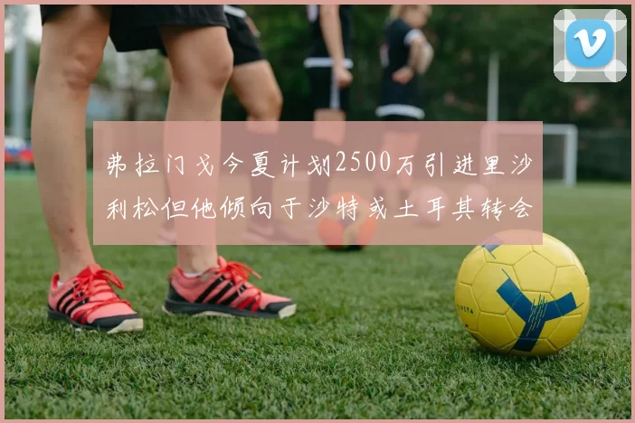 弗拉门戈今夏计划2500万引进里沙利松但他倾向于沙特或土耳其转会