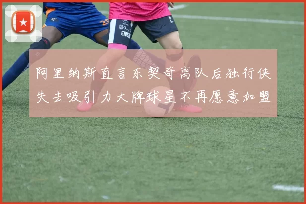 阿里纳斯直言东契奇离队后独行侠失去吸引力大牌球星不再愿意加盟