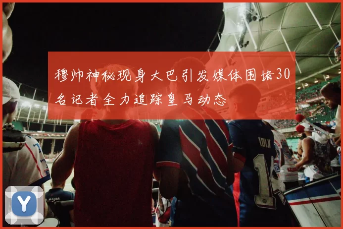 穆帅神秘现身大巴引发媒体围堵30名记者全力追踪皇马动态