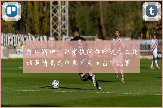 詹姆斯回应记者提问称对过去三周的事情毫无印象只关注当下比赛