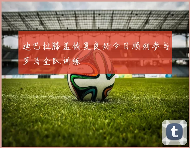 迪巴拉膝盖恢复良好今日顺利参与罗马全队训练