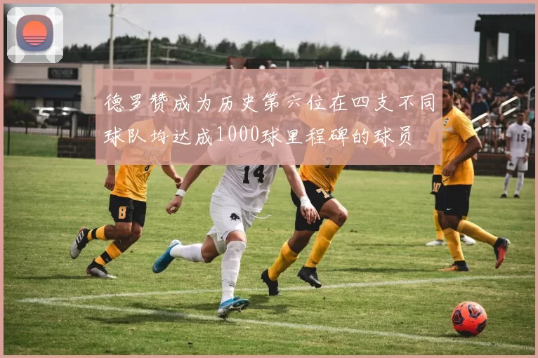 德罗赞成为历史第六位在四支不同球队均达成1000球里程碑的球员