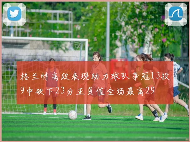 格兰特高效表现助力球队争冠13投9中砍下23分正负值全场最高29