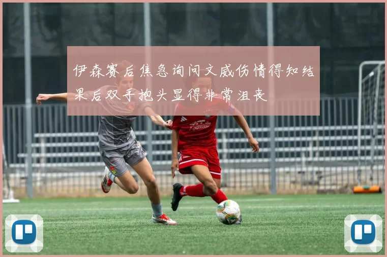 伊森赛后焦急询问文威伤情得知结果后双手抱头显得非常沮丧