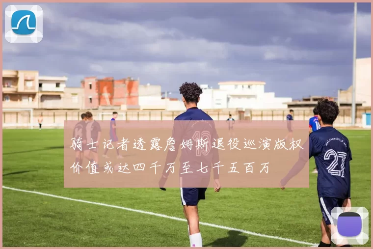 骑士记者透露詹姆斯退役巡演版权价值或达四千万至七千五百万