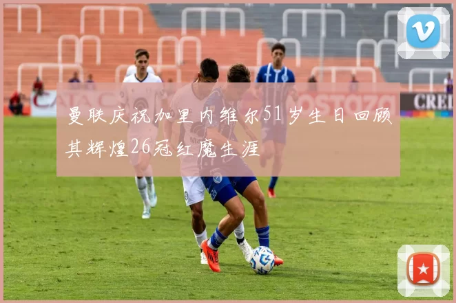 曼联庆祝加里内维尔51岁生日回顾其辉煌26冠红魔生涯