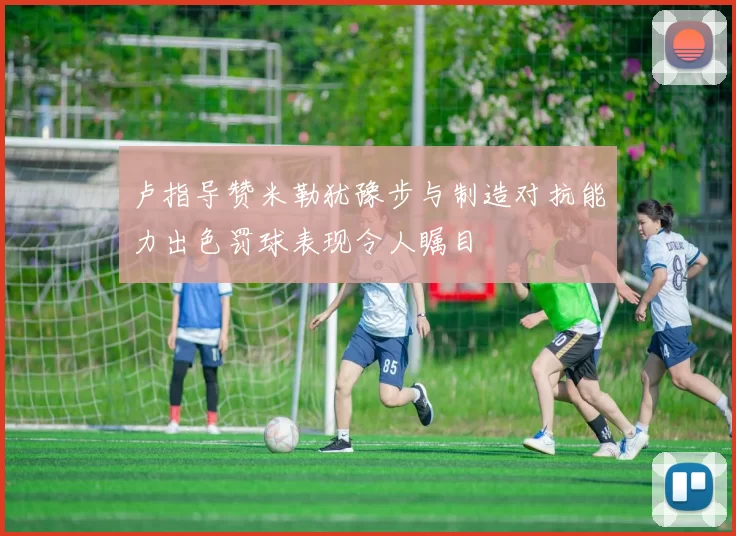 卢指导赞米勒犹豫步与制造对抗能力出色罚球表现令人瞩目