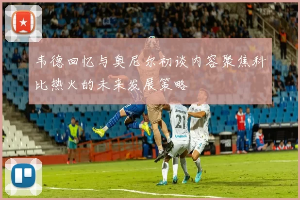 韦德回忆与奥尼尔初谈内容聚焦科比热火的未来发展策略