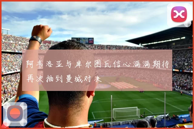 阿韦洛亚与库尔图瓦信心满满期待再次抽到曼城对决
