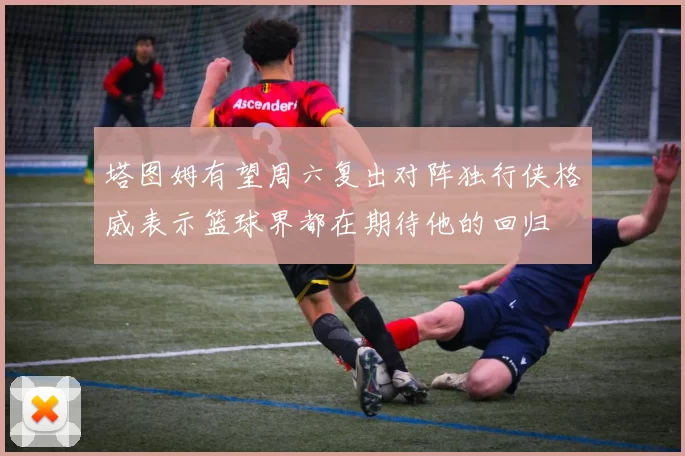 塔图姆有望周六复出对阵独行侠格威表示篮球界都在期待他的回归
