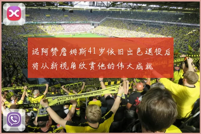 诺阿赞詹姆斯41岁依旧出色退役后将从新视角欣赏他的伟大成就