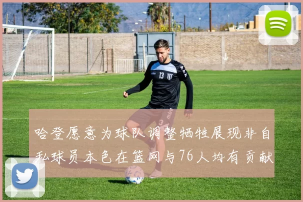 哈登愿意为球队调整牺牲展现非自私球员本色在篮网与76人均有贡献