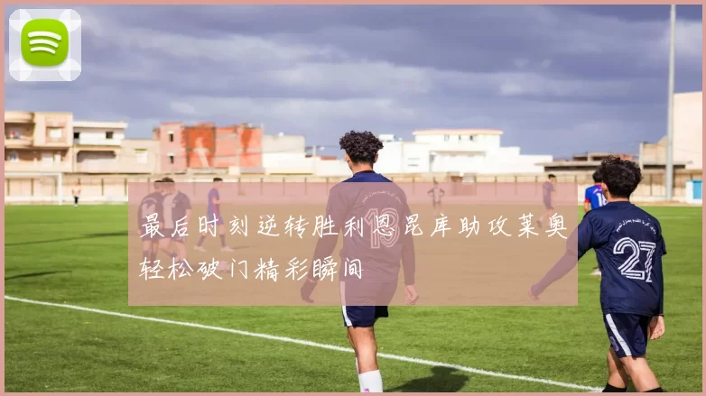 最后时刻逆转胜利恩昆库助攻莱奥轻松破门精彩瞬间