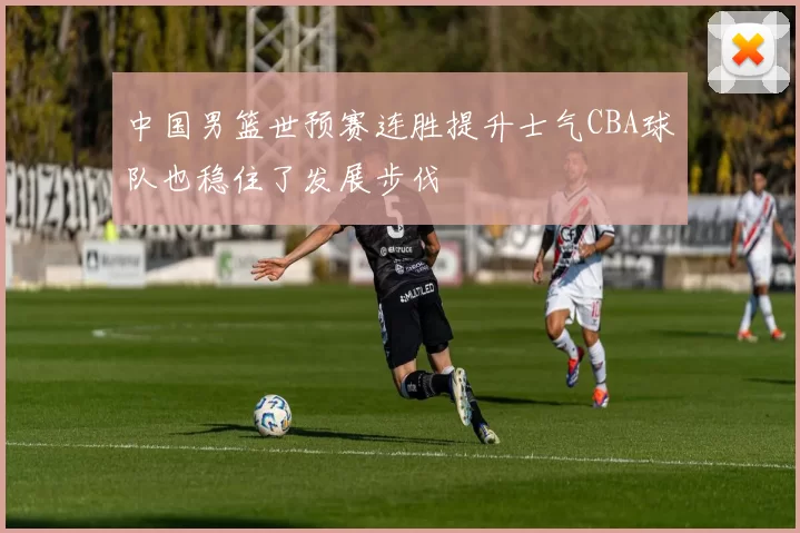 中国男篮世预赛连胜提升士气CBA球队也稳住了发展步伐