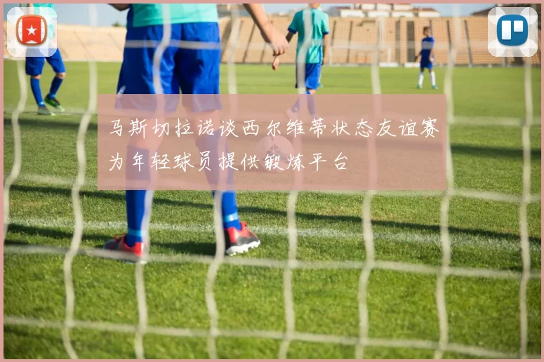马斯切拉诺谈西尔维蒂状态友谊赛为年轻球员提供锻炼平台