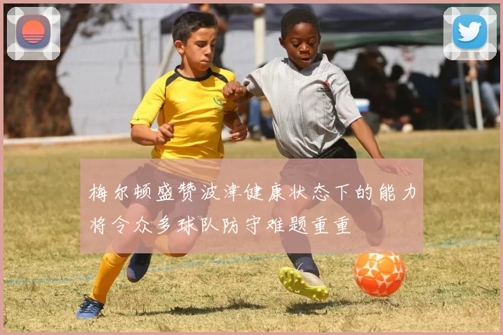 梅尔顿盛赞波津健康状态下的能力将令众多球队防守难题重重