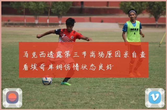 马克西透露第三节离场原因亲自查看埃奇库姆伤情状态良好