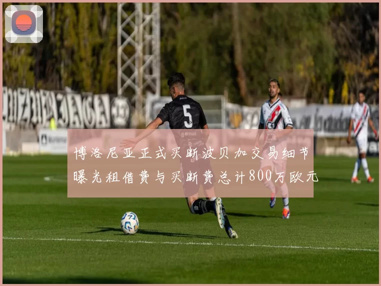 博洛尼亚正式买断波贝加交易细节曝光租借费与买断费总计800万欧元