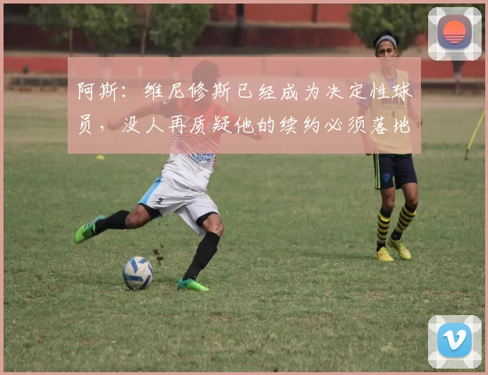 阿斯：维尼修斯已经成为决定性球员，没人再质疑他的续约必须落地