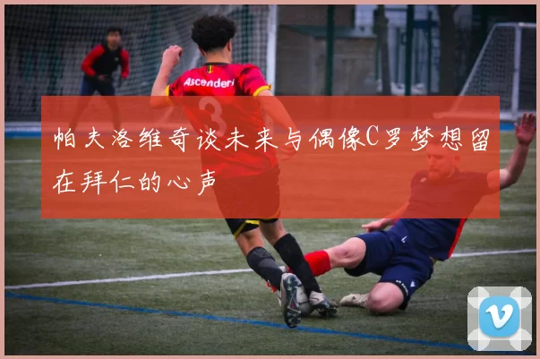 帕夫洛维奇谈未来与偶像C罗梦想留在拜仁的心声