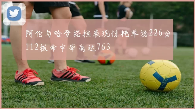 阿伦与哈登搭档表现惊艳单场226分112板命中率高达763