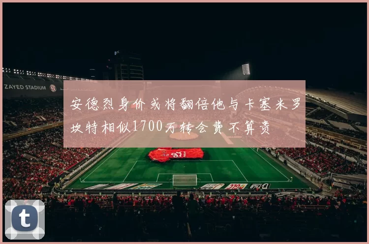 安德烈身价或将翻倍他与卡塞米罗坎特相似1700万转会费不算贵