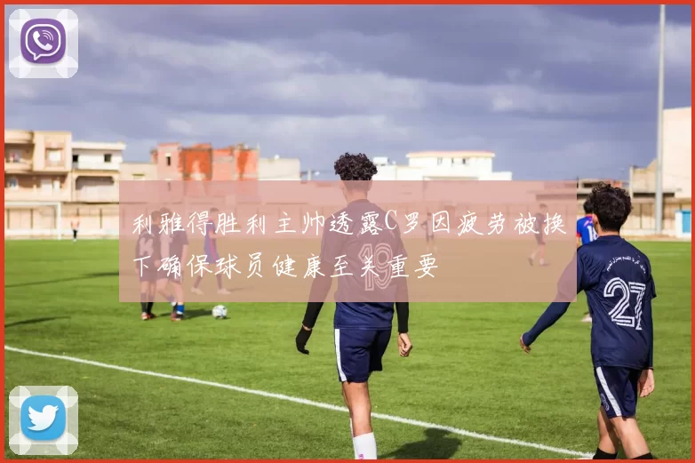 利雅得胜利主帅透露C罗因疲劳被换下确保球员健康至关重要